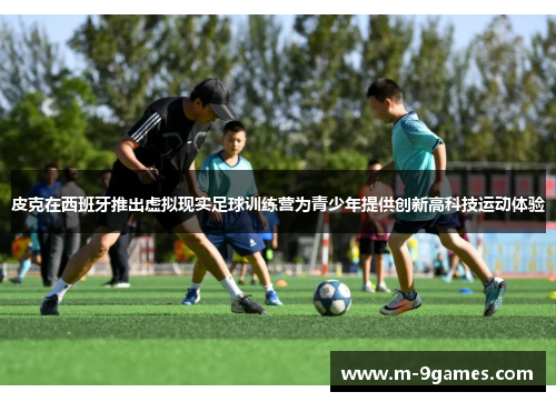 皮克在西班牙推出虚拟现实足球训练营为青少年提供创新高科技运动体验