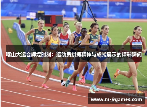 喀山大运会辉煌时刻：运动员拼搏精神与成就展示的精彩瞬间