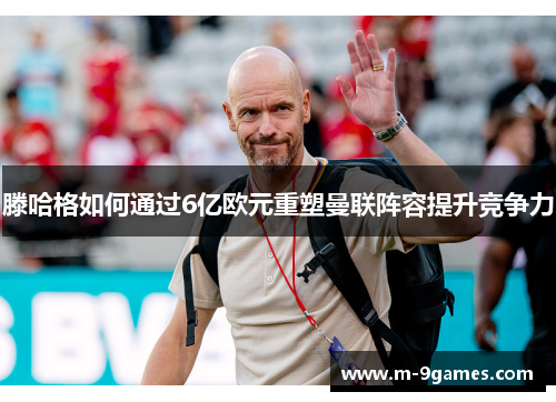 滕哈格如何通过6亿欧元重塑曼联阵容提升竞争力