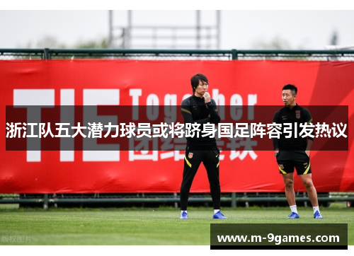 浙江队五大潜力球员或将跻身国足阵容引发热议