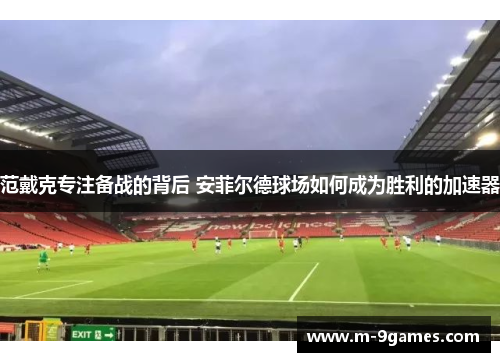 范戴克专注备战的背后 安菲尔德球场如何成为胜利的加速器