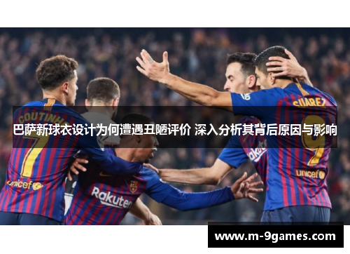 巴萨新球衣设计为何遭遇丑陋评价 深入分析其背后原因与影响