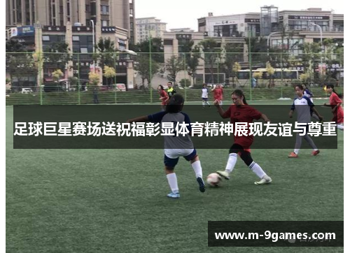 足球巨星赛场送祝福彰显体育精神展现友谊与尊重 足球巨星赛场送祝福彰显体育精神展现友谊与尊重