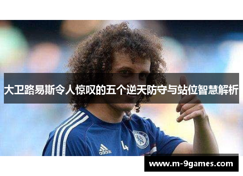 大卫路易斯令人惊叹的五个逆天防守与站位智慧解析