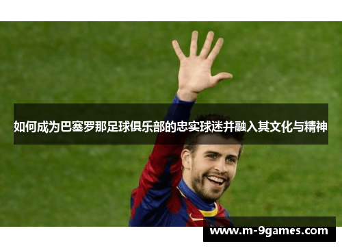 如何成为巴塞罗那足球俱乐部的忠实球迷并融入其文化与精神 如何成为巴塞罗那足球俱乐部的忠实球迷并融入其文化与精神