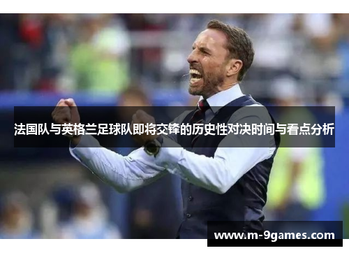 法国队与英格兰足球队即将交锋的历史性对决时间与看点分析 法国队与英格兰足球队即将交锋的历史性对决时间与看点分析