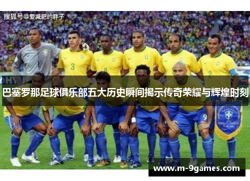 巴塞罗那足球俱乐部五大历史瞬间揭示传奇荣耀与辉煌时刻