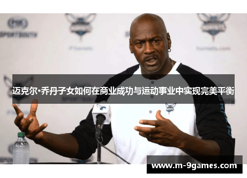 迈克尔·乔丹子女如何在商业成功与运动事业中实现完美平衡