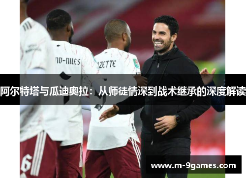 阿尔特塔与瓜迪奥拉:从师徒情深到战术继承的深度解读 阿尔特塔与瓜迪奥拉:从师徒情深到战术继承的深度解读