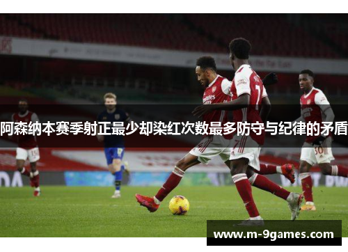 阿森纳本赛季射正最少却染红次数最多防守与纪律的矛盾 阿森纳本赛季射正最少却染红次数最多防守与纪律的矛盾