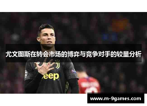 尤文图斯在转会市场的博弈与竞争对手的较量分析