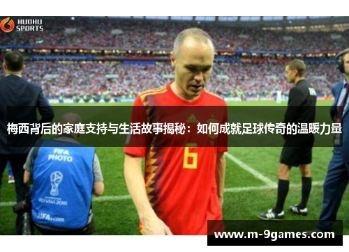梅西背后的家庭支持与生活故事揭秘：如何成就足球传奇的温暖力量
