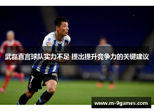武磊直言球队实力不足 提出提升竞争力的关键建议