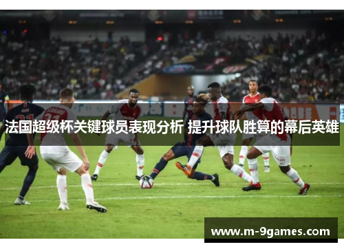 法国超级杯关键球员表现分析 提升球队胜算的幕后英雄