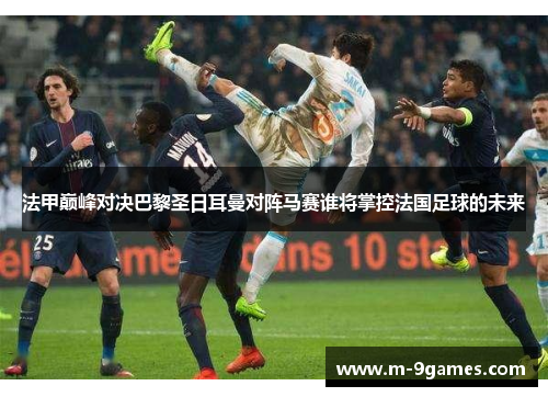 法甲巅峰对决巴黎圣日耳曼对阵马赛谁将掌控法国足球的未来