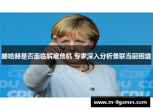 滕哈赫是否面临解雇危机 专家深入分析曼联当前困境